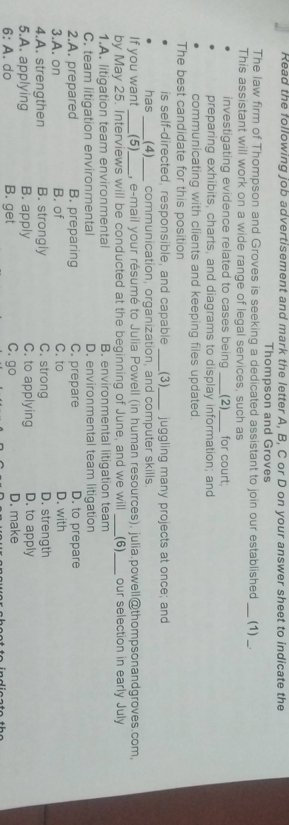 Read the following job advertisement and mark the letter A, B, C or D on your answer sheet to indicate the
Thompson and Groves
The law firm of Thompson and Groves is seeking a dedicated assistant to join our established (1)
This assistant will work on a wide range of legal services, such as
investigating evidence related to cases being _(2) for court;
preparing exhibits, charts, and diagrams to display information; and
communicating with clients and keeping files updated.
The best candidate for this position
is self-directed, responsible, and capable _(3)_ juggling many projects at once; and
has _(4)_ communication, organization, and computer skills.
If you want _(5)_ , e-mail your résumé to Julia Powell (in human resources), julia.powell@thompsonandgroves.com,
by May 25. Interviews will be conducted at the beginning of June, and we will (6) _our selection in early July
1.A. litigation team environmental B. environmental litigation team
C. team litigation environmental D. environmental team litigation
2.A. prepared B. preparing C. prepare D. to prepare
3.A. on B. of C. to D. with
4.A. strengthen B. strongly
C. strong D. strength
5.A. applying B. apply
C. to applying D. to apply
6: A. do B. get
C. go D. make