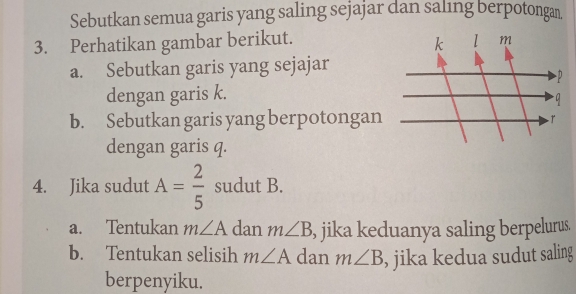 Sebutkan semua garis yang saling sejajar dan saling berpotongan. 
3. Perhatikan gambar berikut. 
a. Sebutkan garis yang sejajar 
dengan garis k. 
b. Sebutkan garis yang berpotongan 
dengan garis q. 
4. Jika sudut A= 2/5  sudut B. 
a. Tentukan m∠ A dan m∠ B , jika keduanya saling berpelurus. 
b. Tentukan selisih m∠ A dan m∠ B , jika kedua sudut saling 
berpenyiku.