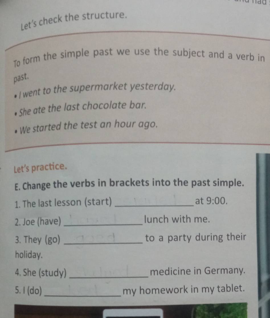 ao 
Let’s check the structure. 
To form the simple past we use the subject and a verb in 
past. 
I went to the supermarket yesterday. 
She ate the last chocolate bar. 
We started the test an hour ago. 
Let’s practice. 
E. Change the verbs in brackets into the past simple. 
1. The last lesson (start) _at 9:00. 
2. Joe (have)_ 
lunch with me. 
3. They (go) _to a party during their 
holiday. 
4. She (study) _medicine in Germany. 
5. I (do) _my homework in my tablet.