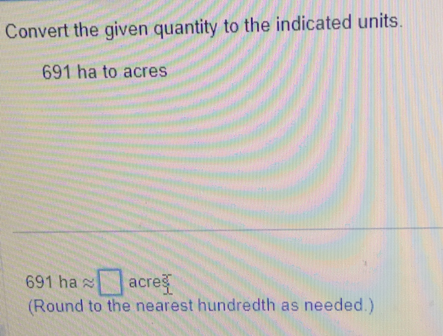 Convert the given quantity to the indicated units.
691 ha to acres
691haapprox □ acres
(Round to the nearest hundredth as needed.)