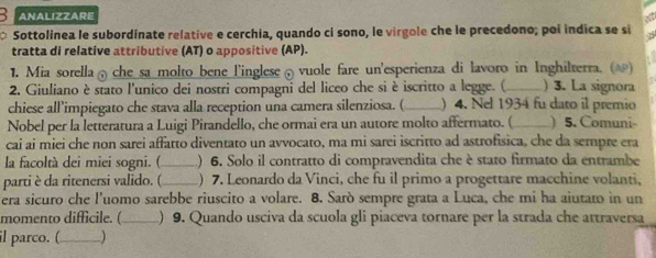 ANALIZZARE 
7 Sottolinea le subordinate relative e cerchia, quando ci sono, le virgole che le precedono; poi indica se si 
tratta di relative attributive (AT) o appositive (AP). 
1. Mia sorella che sa molto bene l'inglese vuole fare un'esperienza di lavoro in Inghilterra. (ω) 
2. Giuliano è stato l'unico dei nostri compagni del liceo che si è iscritto a legge. (_ ) 3. La signora 
chiese all’impiegato che stava alla reception una camera silenziosa. (_ )4. Nel 1934 fu dato il premio 
Nobel per la letteratura a Luigi Pirandello, che ormai era un autore molto affermato. (_ ) 5. Comuni- 
cai ai miei che non sarei affatto diventato un avvocato, ma mi sarei iscritto ad astrofísica, che da sempre era 
la facoltà dei miei sogni. (_ ) 6. Solo il contratto di compravendita che è stato firmato da entrambe 
parti è da ritenersi valido. (_ ) 7. Leonardo da Vinci, che fu il primo a progettare macchine volanti, 
era sicuro che l'uomo sarebbe riuscito a volare. 8. Sarò sempre grata a Luca, che mi ha aiutato in un 
momento difficile. ( _) 9. Quando usciva da scuola gli piaceva tornare per la strada che attraversa 
il parco. (_ )