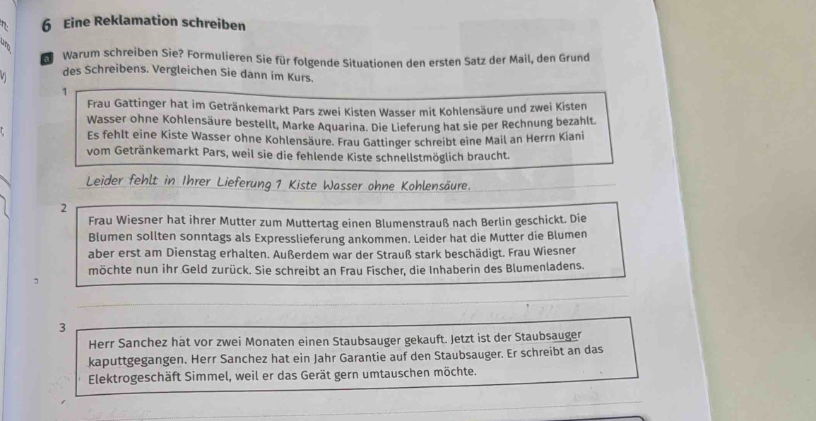 Eine Reklamation schreiben 
al Warum schreiben Sie? Formulieren Sie für folgende Situationen den ersten Satz der Mail, den Grund 
V des Schreibens. Vergleichen Sie dann im Kurs. 
1 
Frau Gattinger hat im Getränkemarkt Pars zwei Kisten Wasser mit Kohlensäure und zwei Kisten 
Wasser ohne Kohlensäure bestellt, Marke Aquarina. Die Lieferung hat sie per Rechnung bezahlt. 
Es fehlt eine Kiste Wasser ohne Kohlensäure. Frau Gattinger schreibt eine Mail an Herrn Kiani 
vom Getränkemarkt Pars, weil sie die fehlende Kiste schnellstmöglich braucht. 
Leider fehlt in Ihrer Lieferung 1 Kiste Wasser ohne Kohlensäure. 
2 
Frau Wiesner hat ihrer Mutter zum Muttertag einen Blumenstrauß nach Berlin geschickt. Die 
Blumen sollten sonntags als Expresslieferung ankommen. Leider hat die Mutter die Blumen 
aber erst am Dienstag erhalten. Außerdem war der Strauß stark beschädigt. Frau Wiesner 
möchte nun ihr Geld zurück. Sie schreibt an Frau Fischer, die Inhaberin des Blumenladens. 
3 
Herr Sanchez hat vor zwei Monaten einen Staubsauger gekauft. Jetzt ist der Staubsauger 
kaputtgegangen. Herr Sanchez hat ein Jahr Garantie auf den Staubsauger. Er schreibt an das 
Elektrogeschäft Simmel, weil er das Gerät gern umtauschen möchte.