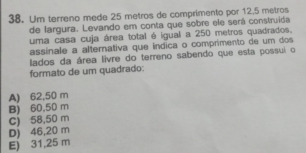 Um terreno mede 25 metros de comprimento por 12,5 metros
de largura. Levando em conta que sobre ele será construída
uma casa cuja área total é igual a 250 metros quadrados,
assinale a alternativa que indica o comprimento de um dos
lados da área livre do terreno sabendo que esta possui o
formato de um quadrado:
A) 62,50 m
B) 60,50 m
C) 58,50 m
D) 46,20 m
E) 31,25 m