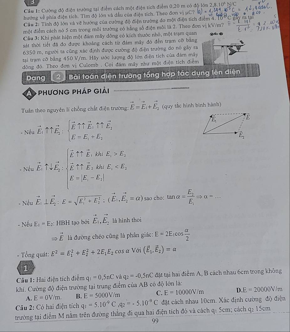 Cường độ điện trường tại điểm cách một điện tích điểm 0,20 m có độ lớn 2.8.10^6
hướng về phía điện tích. Tìm độ lớn và dấu của điện tích. Theo đơn vị μC? (a)=1,244...40^(-5) N/C
Cầu 2: Tính độ lớn và vẽ hướng của cường độ điện trường do một điện tích điểm 4. 10
một điểm cách nó 5 cm trong môi trường có hằng số điện môi là 2. Theo đơn vị kV/m?
Cầu 3: Khi phát hiện một đám mây dông có kích thước nhỏ, một trạm quan
sát thời tiết đã đo được khoảng cách từ đám mây đó đến trạm cỡ bằng
6350 m, người ta cũng xác định được cường độ điện trường do nó gây ra
tại trạm cỡ bằng 450 V/m. Hãy ước lượng độ lớn điện tích của đám mây
đông đó. Theo đơn vị Culomb . Coi đám mây như một điện tích điểm
Dạng  Bài toán điện trường tổng hợp tác dụng lên điện
A phương pháp giải
Tuân theo nguyên lí chồng chất điện trường: vector E=vector E_1+vector E_2 (quy tắc hình bình hành)
- Nếu vector E_1uparrow uparrow vector E_2:beginarrayl vector Euparrow vector E_1uparrow vector E_2 E=E_1+E_2endarray.
- Nếu vector E_1approx [,overleftrightarrow E_2,frac sqrt(E),kmE_1>E_1 vector E_1+vector E_2,km,E_1
- Nếu vector E_1⊥ vector E_2:E=sqrt (E_1)^2+E_2^2;(vector E_1,vector E_2=alpha ) sao cho: tan alpha =frac E_2E_1Rightarrow alpha =...
- Nếu E_1=E_2 : HBH tạo bởi vector E_1,vector E_2 là hình thoi
Rightarrow vector E là đường chéo cũng là phân giác: E=2E_1cos  alpha /2 
- Tổng quát: E^2=E_1^(2+E_2^2+2E_1)E_2 cos α Với (vector E_1,vector E_2)=alpha
1
* Câu 1: Hai điện tích điểm q_1=0,5nC và q_2=-0,5nC đặt tại hai điểm A, B cách nhau 6cm trong không
khí. Cường độ điện trường tại trung điểm của AB có độ lớn là:
A. E=0V/m. B. E=5000V/m C. E=10000V/m D. E=20000V/m
Câu 2: Có hai điện tích q_1=5.10^(-9)C,q_2=-5.10^(-9)C đặt cách nhau 10cm. Xác định cường độ điện
trường tại điểm M nằm trên đường thẳng đi qua hai điện tích đó và cách q1 5cm; cách q2 15cm
99