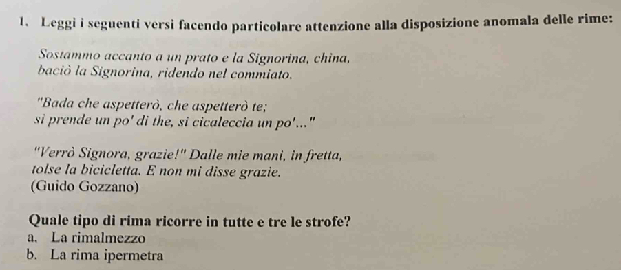 Leggi i seguenti versi facendo particolare attenzione alla disposizione anomala delle rime:
Sostammo accanto a un prato e la Signorina, china,
baciò la Signorina, ridendo nel commiato.
"Bada che aspetterò, che aspetterò te;
si prende un po' di the, si cicaleccia un po'..."
"Verrò Signora, grazie!" Dalle mie mani, in fretta,
tolse la bicicletta. E non mi disse grazie.
(Guido Gozzano)
Quale tipo di rima ricorre in tutte e tre le strofe?
a. La rimalmezzo
b. La rima ipermetra