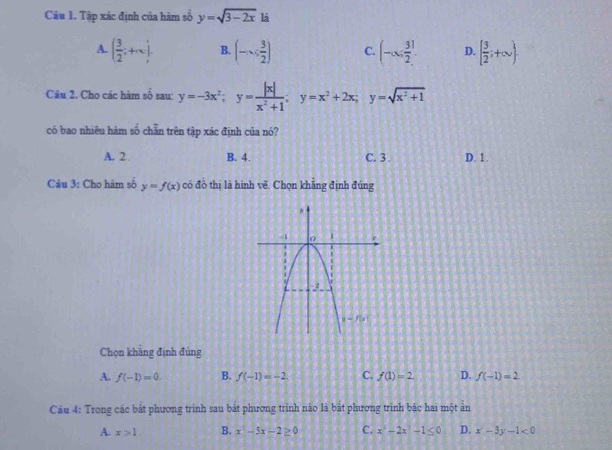 Tập xác định của hàm số y=sqrt(3-2x) là
A. ( 3/2 ;+∈fty ). B. (-∈fty , 3/2 ) (-∈fty ; 3/2 ]. D. [ 3/2 ;+∈fty ).
C.
Câu 2. Cho các hàm số sau: y=-3x^2;y= |x|/x^2+1 ;y=x^2+2x;y=sqrt(x^2+1)
có bao nhiêu hàm số chẵn trên tập xác định của nó?
A. 2 . B. 4. C.3 . D. 1 .
Câu 3: Cho hàm số y=f(x) có đồ thị là hình về. Chọn khắng định đứng
Chọn khẳng định đúng
A. f(-1)=0. B. f(-1)=-2. C. f(1)=2. D. f(-1)=2.
Câu 4: Trong các bắt phương trình sau bắt phương trình nảo là bắt phương trình bậc hai một ản
A. x>1. B. x^2-3x-2≥ 0 C. x^3-2x^2-1≤ 0 D. x^2-3y-1<0</tex>