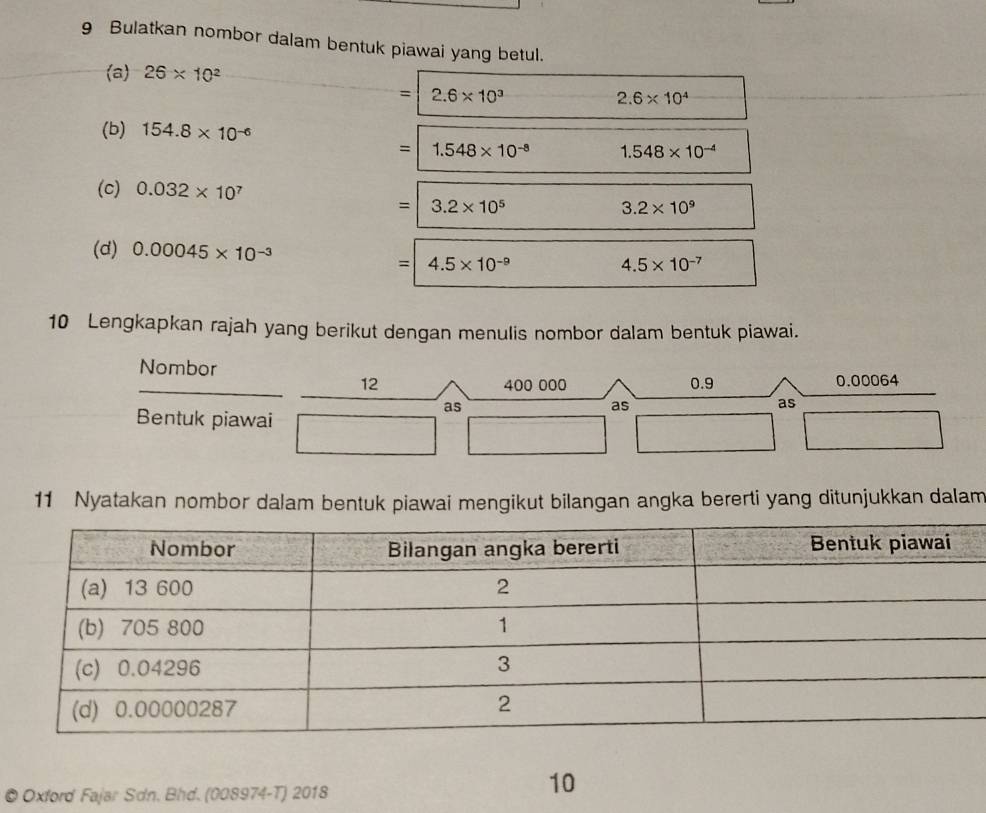 Bulatkan nombor dalam bentuk piawai yang betul. 
(a) 26* 10^2
= 2.6* 10^3
2.6* 10^4
(b) 154.8* 10^(-6)
= 1.548* 10^(-8) 1.548* 10^(-4)
(c) 0.032* 10^7 3.2* 10^9
=|3.2* 10^5
(d) 0.00045* 10^(-3)
=4.5* 10^(-9)
4.5* 10^(-7)
10 Lengkapkan rajah yang berikut dengan menulis nombor dalam bentuk piawai. 
Nombor 0.9
12 400 000 0.00064
as 
as 
as 
Bentuk piawai 
11 Nyatakan nombor dalam bentuk piawai mengikut bilangan angka bererti yang ditunjukkan dalam 
© Oxford Fajar Sdn. Bhd. (008974-T) 2018 
10