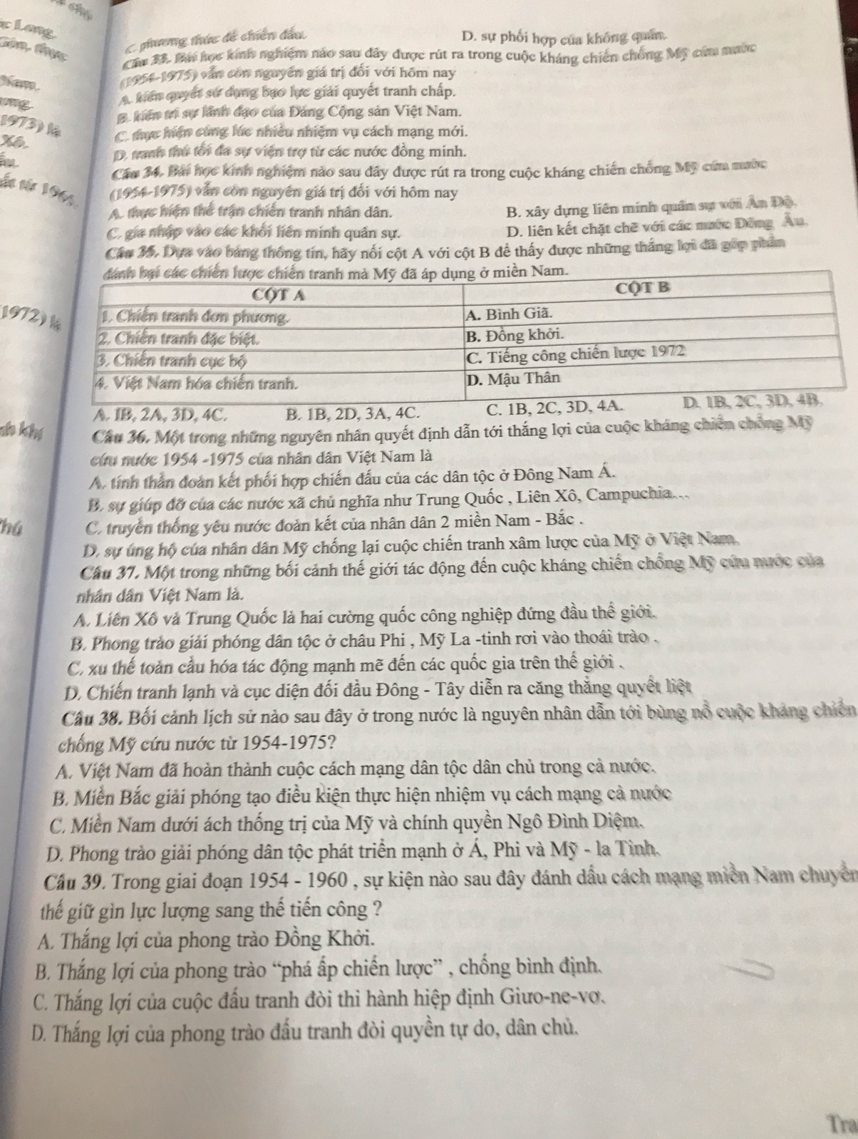 clang
Càn, thực
C phương thức đề chiến đầu D. sự phối hợp của khống quân.
Cầm 37 Bái học kính nghiệm nào sau dây được rút ra trong cuộc kháng chiến chống Mỹ cứa mước
 
(1954-1975) văn còn nguyên giá trị đổi với hôm nay
A kiến quyết sử dụng bạo lực giải quyết tranh chấp.
# kiến trị sự lãnh đạo của Đảng Cộng sản Việt Nam.
1973) l C tực hện cùng lúc nhiều nhiệm vụ cách mạng mới.
T
D. tanh thứ tối đã sự viện trợ từ các nước đồng minh.
Cáu 34, Bái học kính nghiệm nào sau đây được rút ra trong cuộc kháng chiến chống Mỹ cứm mước
ấn từ 1965 (1954-1975) vẫn còn nguyên giá trị đổi với hôm nay
A. thực hiện thể trận chiến tranh nhân dân.
B. xây dựng liên minh quân sự với Ấn Độ,
C. gia nhập vào các khối liên minh quân sự.
D. liên kết chặt chẽ với các mước Đông Au.
Câu 35, Dựa vào bang thống tín, hãy nổi cột A với cột B để thấy được những thắng lợi đã gốp phẩm
1972
A. 1B, 2A, 3D, 4C. B. 1B, 2D, 3A, 4C. C. 1B, 2C
a khí Cầu 36, Một trong những nguyên nhân quyết định dẫn tới thắng lợi của cuộc kháng chiến chống Mỹ
cứu nước 1954 -1975 của nhân dân Việt Nam là
A. tính thằn đoàn kết phối hợp chiến đấu của các dân tộc ở Đông Nam Á.
B. sự giúp đỡ của các nước xã chủ nghĩa như Trung Quốc , Liên Xô, Campuchia...
hú C. truyền thống yêu nước đoàn kết của nhân dân 2 miền Nam - Bắc .
D. sự úng hộ của nhân dân Mỹ chống lại cuộc chiến tranh xâm lược của Mỹ ở Việt Nam,
Cầu 37. Một trong những bối cảnh thế giới tác động đến cuộc kháng chiến chồng Mỹ cứu nước của
nhân dân Việt Nam là.
A. Liên Xô và Trung Quốc là hai cường quốc công nghiệp đứng đầu thể giới.
B. Phong trào giải phóng dân tộc ở châu Phi , Mỹ La -tinh rơi vào thoái trào .
C. xu thế toàn cầu hóa tác động mạnh mẽ đến các quốc gia trên thế giới .
D. Chiến tranh lạnh và cục diện đối đầu Đông - Tây diễn ra căng thẳng quyết liệt
Cầu 38. Bối cảnh lịch sử nào sau đây ở trong nước là nguyên nhân dẫn tới bùng nổ cuộc kháng chiến
chống Mỹ cứu nước từ 1954-1975?
A. Việt Nam đã hoàn thành cuộc cách mạng dân tộc dân chủ trong cả nước.
B Miền Bắc giải phóng tạo điều kiện thực hiện nhiệm vụ cách mạng cả nước
C. Miền Nam dưới ách thống trị của Mỹ và chính quyền Ngô Đình Diệm.
D. Phong trào giải phóng dân tộc phát triển mạnh ở Á, Phi và Mỹ - la Tỉnh.
Cầu 39. Trong giai đoạn 1954 - 1960 , sự kiện nào sau đây đánh dầu cách mạng miền Nam chuyên
thế giữ gìn lực lượng sang thế tiến công ?
A. Thắng lợi của phong trào Đồng Khởi.
B. Thắng lợi của phong trào “phá ấp chiến lược” , chống bình định.
C. Thắng lợi của cuộc đấu tranh đòi thi hành hiệp định Giưo-ne-vợ.
D. Thắng lợi của phong trào đấu tranh đòi quyền tự do, dân chủ.
Tra