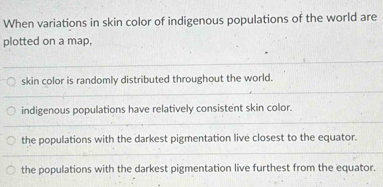 When variations in skin color of indigenous populations of the world are
plotted on a map,
skin color is randomly distributed throughout the world.
indigenous populations have relatively consistent skin color.
the populations with the darkest pigmentation live closest to the equator.
the populations with the darkest pigmentation live furthest from the equator.