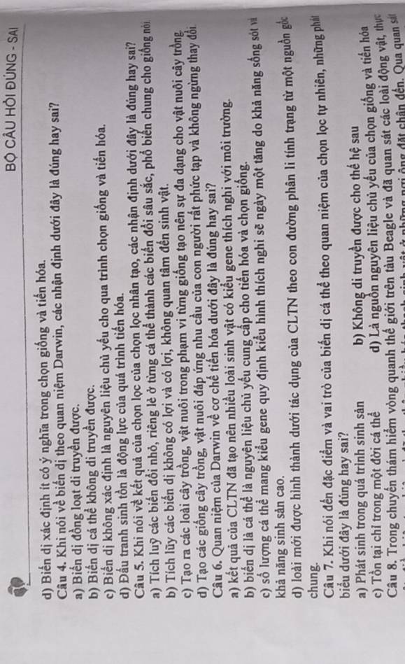 BỘ CÂU HỜI ĐÚNG - SAI
d) Biến dị xác định ít có ý nghĩa trong chọn giống và tiến hóa.
Câu 4. Khi nói về biến dị theo quan niệm Darwin, các nhận định dưới đây là đúng hay sai?
a) Biến dị đồng loạt di truyền được.
b) Biến dị cá thể không di truyền được.
c) Biến dị không xác định là nguyên liệu chủ yếu cho qua trình chọn giống và tiến hóa.
d) Đấu tranh sinh tồn là động lực của quá trình tiến hóa.
Câu 5. Khi nói về kết quả của chọn lọc của chọn lọc nhân tạo, các nhận định dưới đây là đúng hay sai?
a) Tích luỹ các biến đổi nhỏ, riêng lẻ ở từng cá thể thành các biển đổi sâu sắc, phổ biến chung cho giống nói
b) Tích lũy các biến dị không có lợi và có lợi, không quan tâm đến sinh vật.
c) Tạo ra các loài cây trồng, vật nuôi trong phạm vi từng giống tạo nên sự đa dạng cho vật nuôi cây trồng
d) Tạo các giống cây trồng, vật nuôi đáp ứng nhu cầu của con người rất phức tạp và không ngừng thay đổi
Câu 6. Quan niệm của Darwin về cơ chế tiến hóa dưới đây là đúng hay sai?
a) kết quả của CLTN đã tạo nên nhiều loài sinh vật có kiểu gene thích nghi với môi trường.
b) biển dị là cá thể là nguyên liệu chủ yếu cung cấp cho tiến hóa và chọn giống.
c) số lượng cá thể mang kiểu gene quy định kiểu hình thích nghi sẽ ngày một tăng do khả năng sống sót và
khả năng sinh sản cao.
d) loài mới được hình thành dưới tác dụng của CLTN theo con đường phân li tính trạng từ một nguồn gốc
chung.
Câu 7. Khi nói đền đặc điểm và vai trò của biển dị cá thể theo quan niệm của chọn lọc tự nhiên, những phá
biểu dưới đây là đúng hay sai?
a) Phát sinh trong quá trình sinh sản b) Không di truyền được cho thế hệ sau
c) Tồn tại chỉ trong một đời cá thể d) Là nguồn nguyên liệu chủ yếu của chọn giống và tiến hóa
Câu 8. Trong chuyển thám hiểm vòng quanh thể giới trên tàu Beagle và đã quan sát các loài động vật, thực
g ngi ộng đặt chân đến. Qua quan sảt
