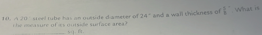 A 20´ steel tube has an outside diameter of 24 ” and a wall thickness of  5/8 ''. What is 
the measure of its outside surface area? 
_ sq. ft.