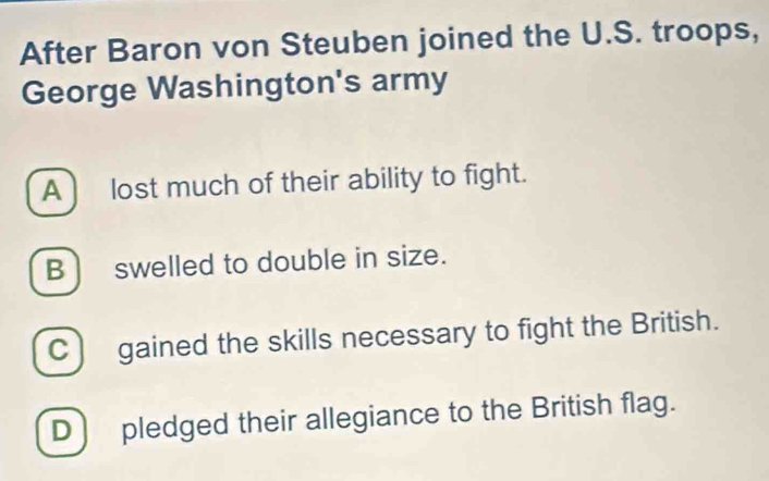 After Baron von Steuben joined the U.S. troops,
George Washington's army
A ) lost much of their ability to fight.
B ) swelled to double in size.
C) gained the skills necessary to fight the British.
D ) pledged their allegiance to the British flag.