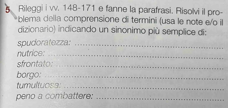 Rileggi i vv. 148-171 e fanne la parafrasi. Risolvi il pro- 
blema delia comprensione di termini (usa le note e/o il 
dizionario) indicando un sinonimo più semplice di: 
spudoratezza:_ 
nutrice:_ 
sfrontato:_ 
borgo:_ 
tumultuosa:_ 
peno a combattere:_