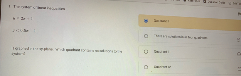 Référence Question Guide Exit Te
1. The system of linear inequalities
y≤ 2x+1
Quadrant II
y<0.5x-1 There are solutions in all four quadrants.
is graphed in the xy -plane. Which quadrant contains no solutions to the Quadrant III
system?
Quadrant IV