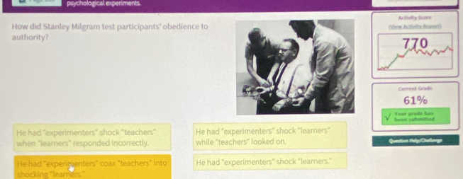 psychological experiments
Activity Scarn
How did Stanley Milgram test participants’ obedience to(View Acthrity Repoet)
authority? 770
Current Grade
61%
been submitted Your grade has
He had "experimenters" shock "teachers" He had "experimenters" shock "learners"
when "learners" responded incorrectly. while "teachers" looked on. Question Help/Challenge
He had "experimenters" coax "teachers" into He had "experimenters" shock "learners."
shocking "leamers."