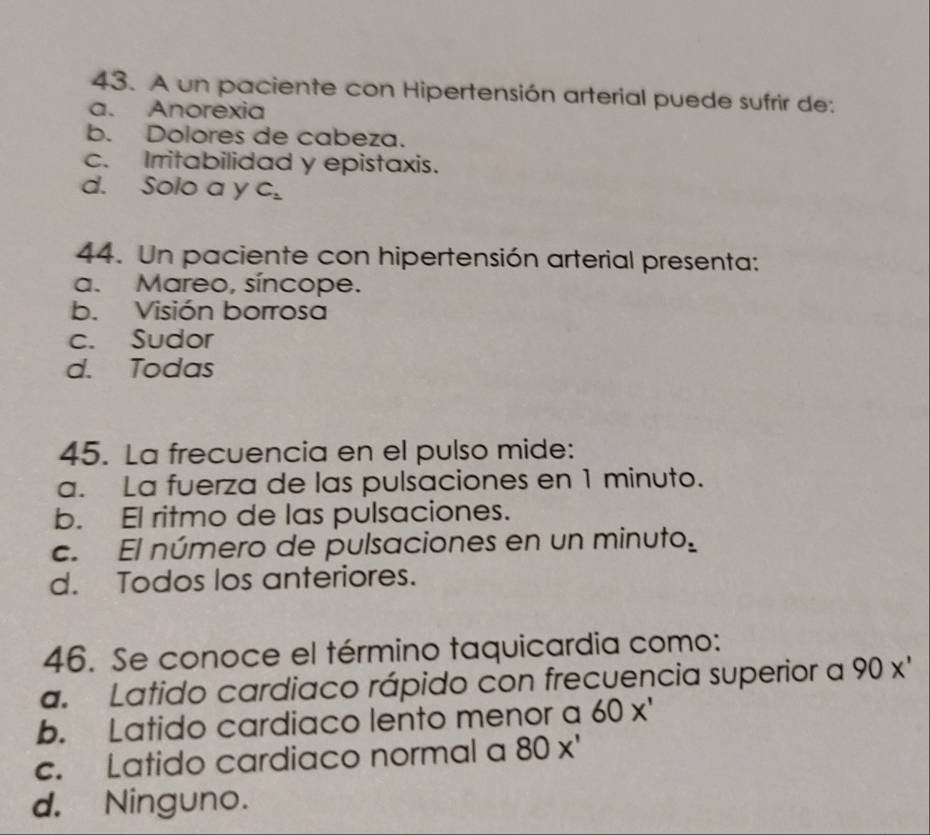 A un paciente con Hipertensión arterial puede sufrir de:
a. Anorexia
b. Dolores de cabeza.
c. Irritabilidad y epistaxis.
d. Solo a y C_1
44. Un paciente con hipertensión arterial presenta:
a. Mareo, síncope.
b. Visión borrosa
c. Sudor
d. Todas
45. La frecuencia en el pulso mide:
a. La fuerza de las pulsaciones en 1 minuto.
b. El ritmo de las pulsaciones.
c. El número de pulsaciones en un minuto
d. Todos los anteriores.
46. Se conoce el término taquicardia como:
a. Latido cardiaco rápido con frecuencia superior a 90x'
b. Latido cardiaco lento menor a 60x'
c. Latido cardiaco normal a 80x'
d. Ninguno.