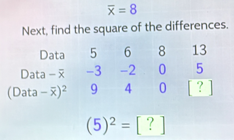 overline x=8
Next, find the square of the differences. 
Data 5 6 8 13
Data -3 -2 0 5
(Data - ) ^- . 9 4 0 [ ? ]
(5)^2= [ ? ]