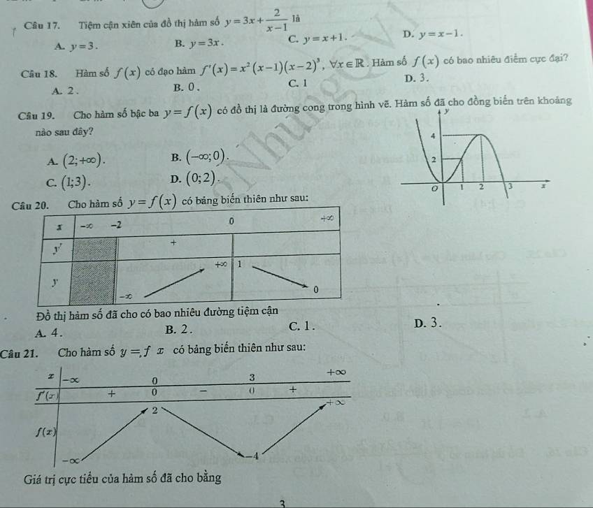 Tiệm cận xiên của đồ thị hàm số y=3x+ 2/x-1  là
A. y=3.
B. y=3x. C. y=x+1. D. y=x-1.
Câu 18. Hàm số f(x) có đạo hàm f'(x)=x^2(x-1)(x-2)^3 -7 x∈ R. Hàm số f(x) có bao nhiêu điểm cực đại?
A. 2 . B. 0 . C. 1
D. 3.
Câu 19. Cho hàm số bậc ba y=f(x) có đồ thị là đường cong trong hình vẽ. Hàm số đã cho đồng biến trên khoảng
nào sau đây?
A. (2;+∈fty ). B. (-∈fty ;0).
D.
C. (1;3). (0;2).
ố có bảng biển thiên như sau:
Đồ thị hàm số đã cho có bao nhiêu đường tiệm cận
A. 4. B. 2.
C. 1 . D. 3.
Câu 21. Cho hàm số y=fx có bảng biến thiên như sau:
Giá trị cực tiểu của hàm số đã cho bằng
3