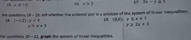 y≤ -5
16. x>2 17 3x-y≥ 5
For questions 18-19 , tell whether the ordered pair is a solution of the system of linear inequalities. 
18. (-5.2):y<4</tex> 19. (0,0); y≤ x+7
y>x+3
y≥ 2x+3
For questions 20-21 , graph the system of linear inequalities.