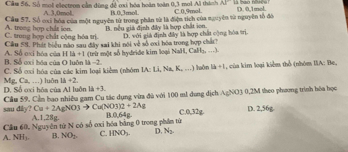 Số mol electron cần dùng để oxi hóa hoàn toàn 0,3 mol Al thành AI^ là bao nhiều?
A. 3, 0mol. B. 0, 3mol. C. 0, 9mol. D. 0, 1mol.
Câu 57. Số oxi hóa của một nguyên tử trong phân từ là điện tích của nguyên tử nguyên tổ đó
A. trong hợp chất ion. B. nếu giả định đây là hợp chất ion.
C. trong hợp chất cộng hóa trị. D. với giả định đây là hợp chất cộng hóa trị.
Câu 58 . Phát biểu nào sau đây sai khi nói về số oxi hóa trong hợp chất?
A. Số oxi hóa của H là +1 (trừ một số hydride kim loại NaH, CaH_2,...).
B. Số oxi hóa của O luôn là -2.
C. Số oxi hóa của các kim loại kiềm (nhóm IA: Li, Na, K, . ... ) luôn 1a+1 , của kim loại kiểm thổ (nhóm IIA: Be,
Mg, Ca,. ..) luôn 1dot a+2.
D. Số oxi hóa của Al luôn 1a+3. 
Câu 59. Cần bao nhiêu gam Cu tác dụng vừa đủ với 100 ml dung dịch AgNO3 0,2M theo phương trình hóa học
sau đây? Cu+2AgNO3 Cu(NO3)2+2Ag
A. 1,28g. B. 0,64g. C. 0,32g. D. 2,56g.
Câu 60. Nguyên tử N có số oxi hóa bằng 0 trong phân tử
A. NH_3. B. NO_2. C. HNO_3. D. N_2.