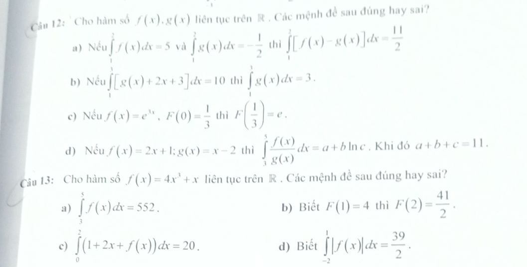 ' Cho hàm số f(x), g(x) liên tục trên R . Các mệnh đề sau đúng hay sai?
a) Nếu ∈tlimits _1^(1f(x)dx=5 và ∈tlimits _1^2g(x)dx=-frac 1)2 thì ∈tlimits _1^(1[f(x)-g(x)]dx=frac 11)2
b) Nều ∈tlimits _1[g(x)+2x+3]dx=10 thì ∈tlimits _1^(1g(x)dx=3.
c) Nếu f(x)=e^3x), F(0)= 1/3  thì F( 1/3 )=e.
d) Nếu f(x)=2x+1;g(x)=x-2 thì ∈tlimits _3^(5frac f(x))g(x)dx=a+bln c. Khi đó a+b+c=11. 
Câu 13: Cho hàm số f(x)=4x^3+x liên tục trên R . Các mệnh đề sau đúng hay sai?
a b) Biết F(1)=4 thì F(2)= 41/2 .
c) ∈tlimits _ 1/2 ^1f(x)dx=552. ∈tlimits _ 1/2 ^1(1+2x+f(x))dx=20.endarray.
d) Biết ∈tlimits _(-2)^1|f(x)|dx= 39/2 .