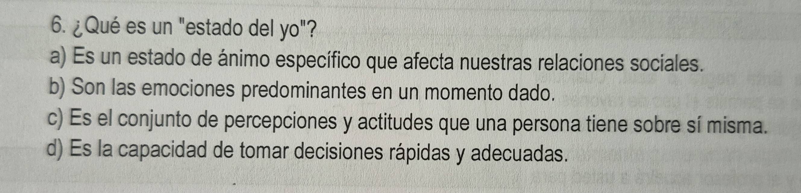 ¿Qué es un "estado del yo"?
a) Es un estado de ánimo específico que afecta nuestras relaciones sociales.
b) Son las emociones predominantes en un momento dado.
c) Es el conjunto de percepciones y actitudes que una persona tiene sobre sí misma.
d) Es la capacidad de tomar decisiones rápidas y adecuadas.