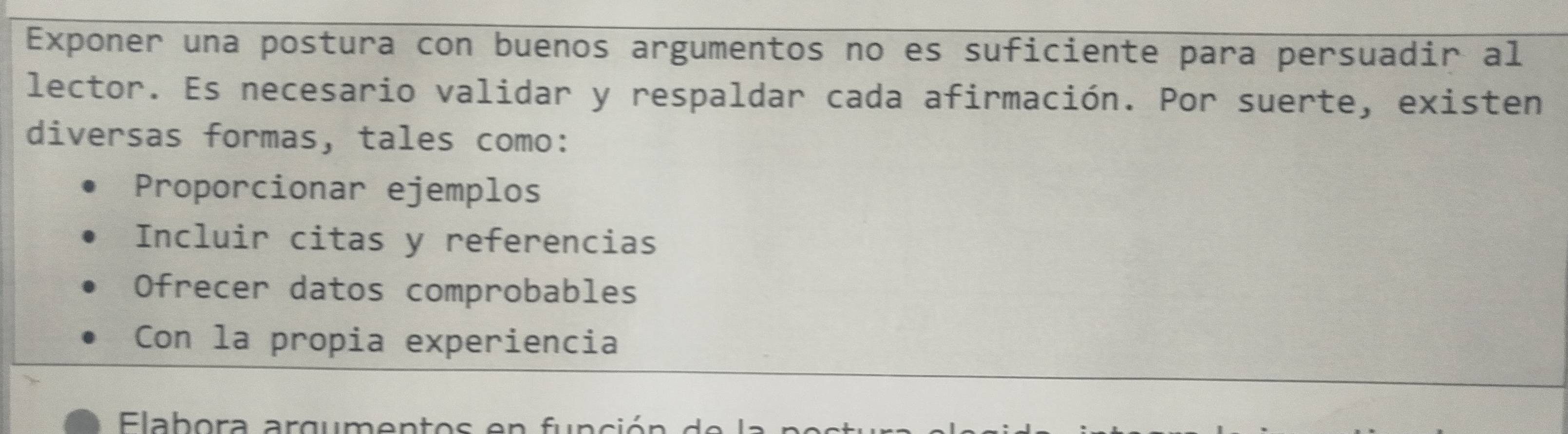 Exponer una postura con buenos argumentos no es suficiente para persuadir al
lector. Es necesario validar y respaldar cada afirmación. Por suerte, existen
diversas formas, tales como:
Proporcionar ejemplos
Incluir citas y referencias
Ofrecer datos comprobables
Con la propia experiencia
Elab ora argum en t o s e