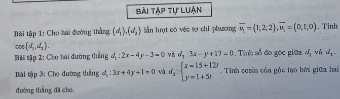 bài tập tự luận 
Bài tập 1: Cho hai đường thẳng (d_1), (d_2) lần lượt có véc tơ chỉ phương vector u_1=(1;2;2), vector u_1=(0;1;0). Tính
cos (d_1,d_2). 
Bài tập 2: Cho hai đường thẳng d_1:2x-4y-3=0 và d_2:3x-y+17=0. Tính số đo góc giữa d_1 và d_2. 
Bài tập 3: Cho đường thẳng d_1:3x+4y+1=0 và d_2:beginarrayl x=15+12t y=1+5tendarray.. Tính cosin của góc tạo bởi giữa hai 
đường thẳng đã cho.