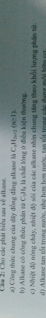 Cầu 2: Cho các phát biêu sau về alkane. 
a) Công thức chung của dãy đồng đẳng alkane là C_nH_2n+2(n≥ 1). 
b) Alkane có công thức phân tử C_3H_8 là chất lỏng ở điều kiện thường. 
c) Nhiệt độ nóng chảy, nhiệt độ sôi của các alkane nhìn chung tăng theo khối lượng phân tử. 
d) Alkane tan tốt trong nước, nhe hơn hơn nước, tan tốt trong các dụng môi hữu cơ