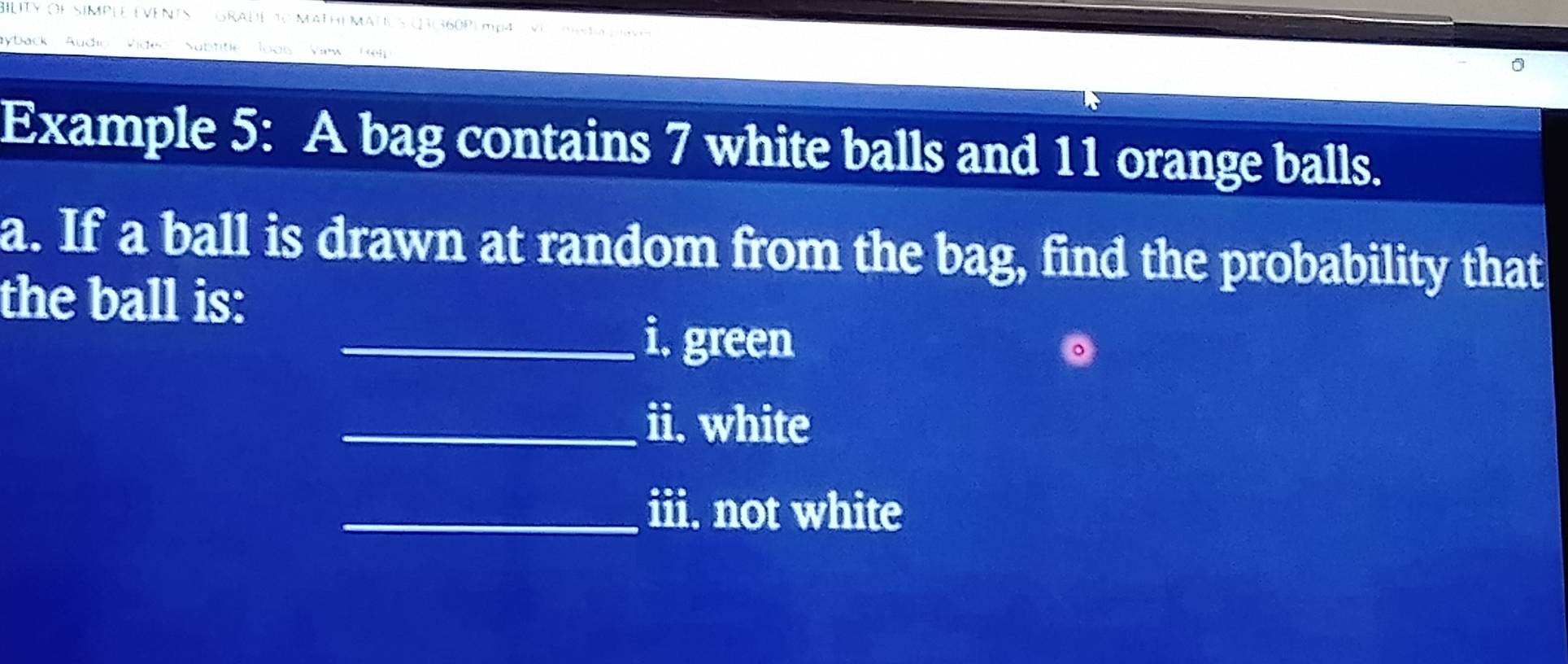 ILITY OFSIMPLE EVENTS E GRADE 10 MATHE MATUS CR|360P| mpa P la plavo 
ayback 'Audio Video'' Nubtitle Jools View Relp 

Example 5: A bag contains 7 white balls and 11 orange balls. 
a. If a ball is drawn at random from the bag, find the probability that 
the ball is: 
_i. green 
_ii. white 
_iii. not white