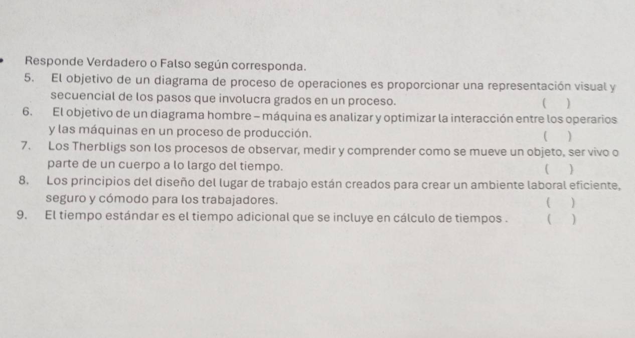 Responde Verdadero o Falso según corresponda. 
5. El objetivo de un diagrama de proceso de operaciones es proporcionar una representación visual y 
secuencial de los pasos que involucra grados en un proceso. 
 1 ) 
6. El objetivo de un diagrama hombre - máquina es analizar y optimizar la interacción entre los operarios 
y las máquinas en un proceso de producción. 
( ) 
7. Los Therbligs son los procesos de observar, medir y comprender como se mueve un objeto, ser vivo o 
parte de un cuerpo a lo largo del tiempo. ( ) 
8. Los principios del diseño del lugar de trabajo están creados para crear un ambiente laboral eficiente, 
seguro y cómodo para los trabajadores. 
( ) 
9. El tiempo estándar es el tiempo adicional que se incluye en cálculo de tiempos . ( )