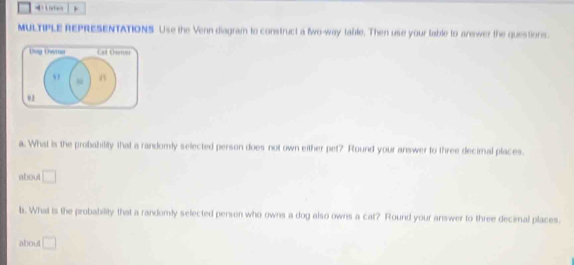 ) k(x) x=
MULTIPLE REPRESENTATIONS. Use the Venn diagram to construct a two-way table. Then use your table to answer the questions. 
Dog Uwrua Cal Owner 
57 25 
02 
a. What is the probability that a randomly selected person does not own either pet? Round your answer to three decimal places. 
about □
b. What is the probability that a randomly selected person who owns a dog also owns a cat? Round your answer to three decimal places. 
about □