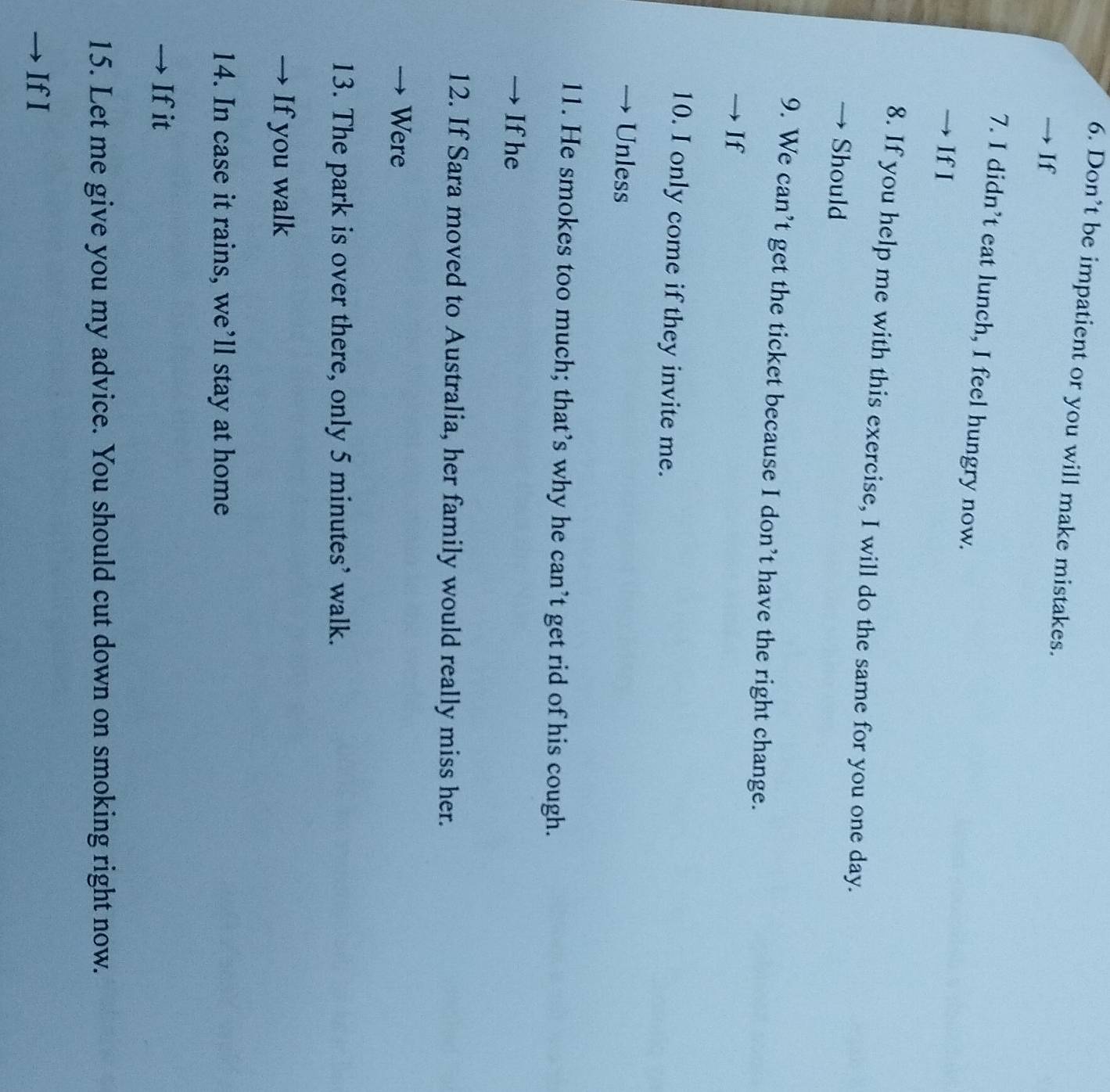 Don’t be impatient or you will make mistakes. 
If 
7. I didn’t eat lunch, I feel hungry now. 
IfI 
8. If you help me with this exercise, I will do the same for you one day. 
Should 
9. We can’t get the ticket because I don’t have the right change. 
If 
10. I only come if they invite me. 
Unless 
11. He smokes too much; that’s why he can’t get rid of his cough. 
Ifhe 
12. If Sara moved to Australia, her family would really miss her. 
Were 
13. The park is over there, only 5 minutes ’ walk. 
If you walk 
14. In case it rains, we’ll stay at home 
Ifit 
15. Let me give you my advice. You should cut down on smoking right now. 
IfI