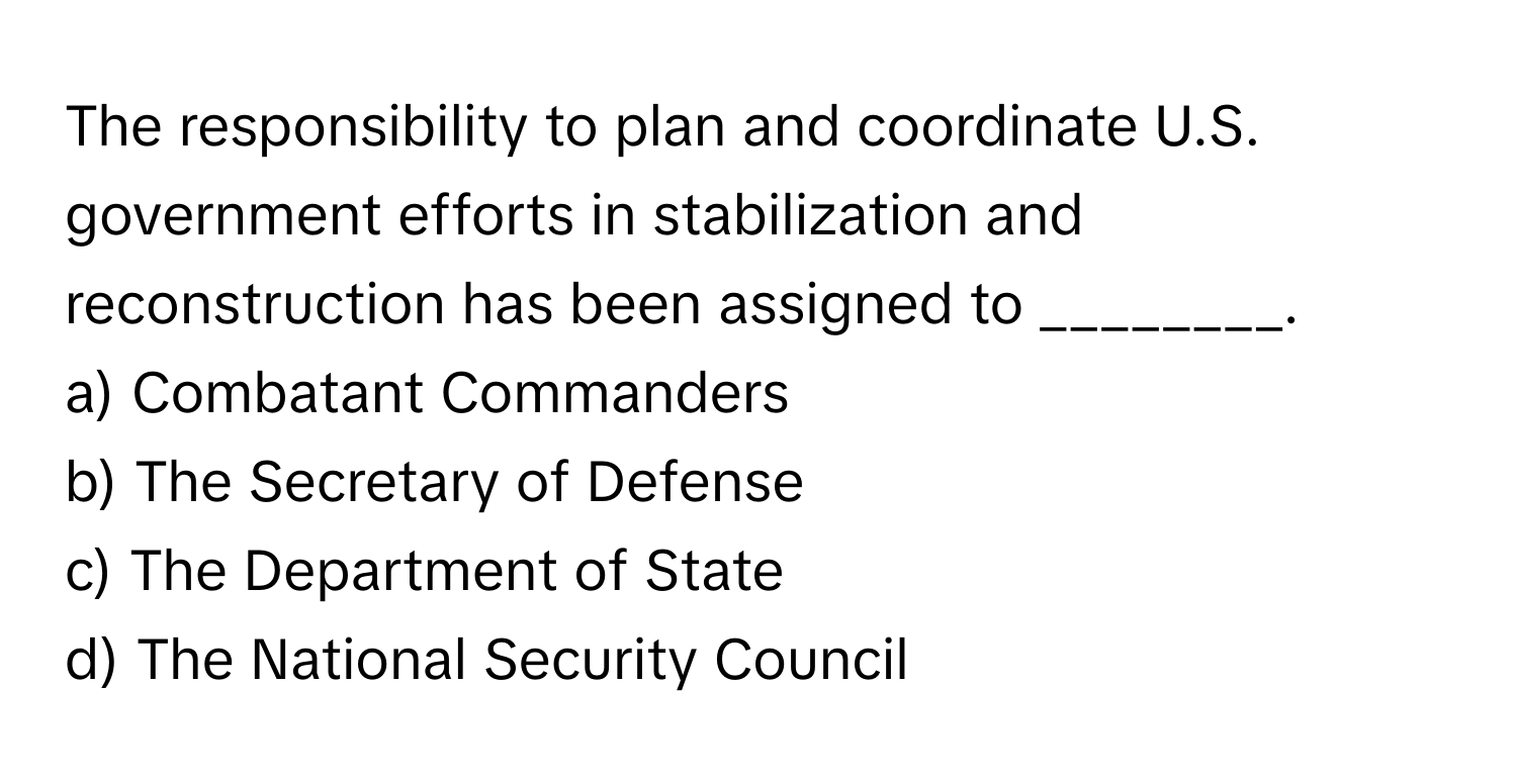 The responsibility to plan and coordinate U.S. government efforts in stabilization and reconstruction has been assigned to ________. 

a) Combatant Commanders
b) The Secretary of Defense
c) The Department of State
d) The National Security Council