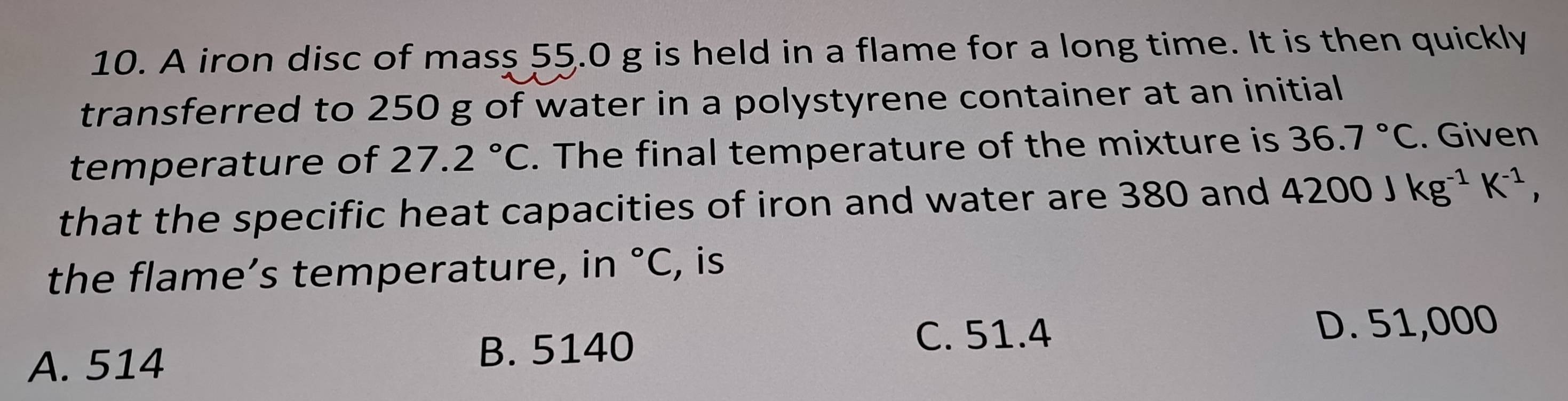 A iron disc of mass 55.0 g is held in a flame for a long time. It is then quickly
transferred to 250 g of water in a polystyrene container at an initial
temperature of 27.2°C. The final temperature of the mixture is 36.7°C. Given
that the specific heat capacities of iron and water are 380 and 4200Jkg^(-1)K^(-1), 
the flame’s temperature, in°C , is
A. 514
B. 5140 C. 51.4 D. 51,000