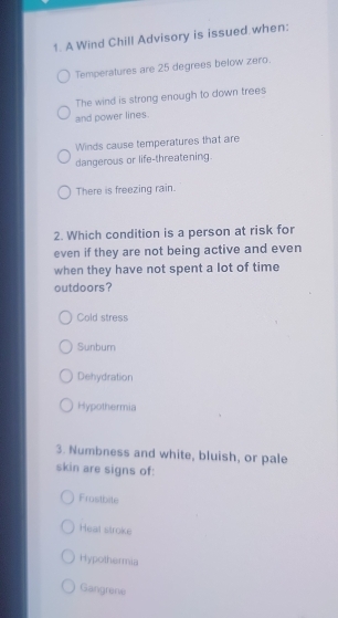 A Wind Chill Advisory is issued when:
Temperatures are 25 degrees below zero.
The wind is strong enough to down trees
and power lines.
Winds cause temperatures that are
dangerous or life-threatening.
There is freezing rain.
2. Which condition is a person at risk for
even if they are not being active and even
when they have not spent a lot of time
outdoors?
Cold stress
Sunbum
Dehydration
Hypothermia
3. Numbness and white, bluish, or pale
skin are signs of:
Frostbite
Heal stroke
Hypothermia
Gangrene