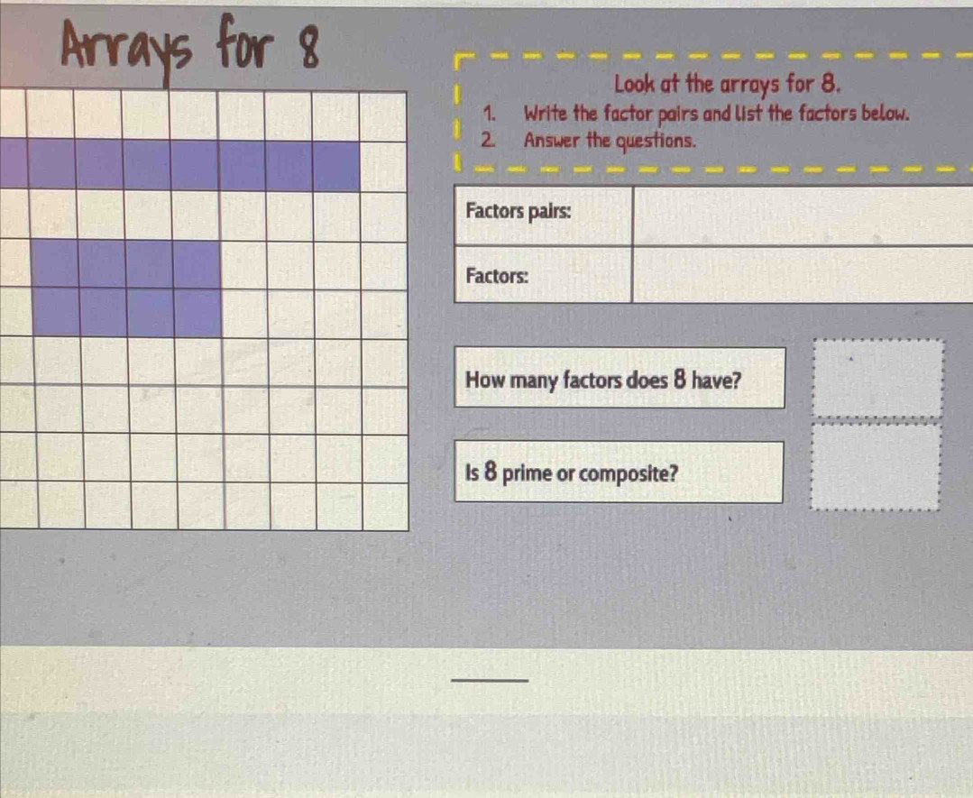 Look at the arrays for 8. 
1. Write the factor pairs and list the factors below. 
2. Answer the questions. 
How many factors does 8 have? 
Is 8 prime or composite? 
_