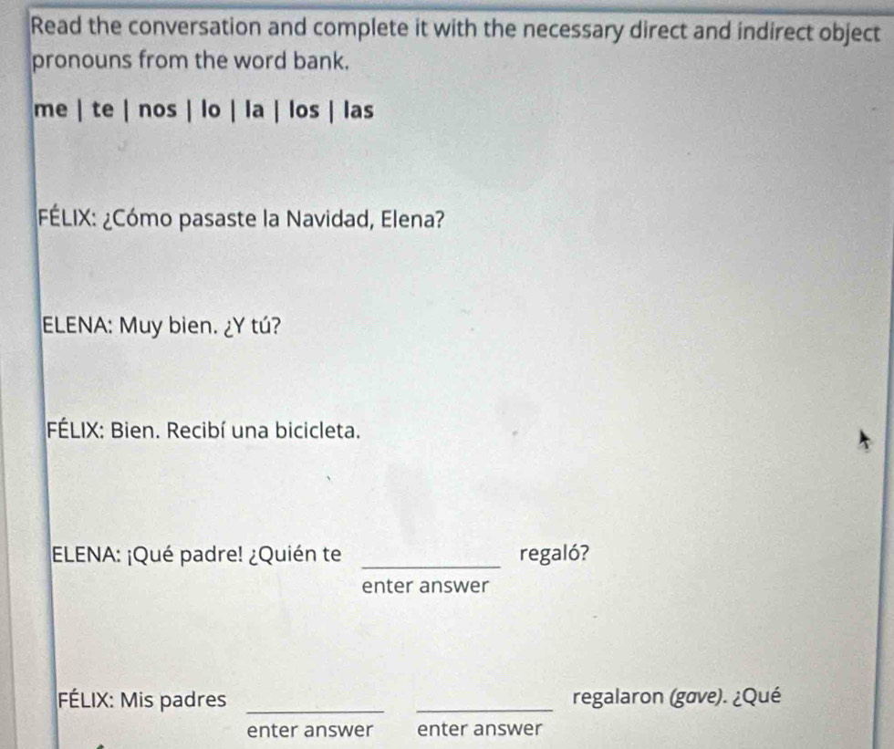 Read the conversation and complete it with the necessary direct and indirect object 
pronouns from the word bank. 
me | te | nos | lo | la | los | las 
FÉLIX: ¿Cómo pasaste la Navidad, Elena? 
ELENA: Muy bien. ¿Y tú? 
FÉLIX: Bien. Recibí una bicicleta. 
ELENA: ¡Qué padre! ¿Quién te _regaló? 
enter answer 
FÉLIX: Mis padres __regalaron (gøve). ¿Qué 
enter answer enter answer