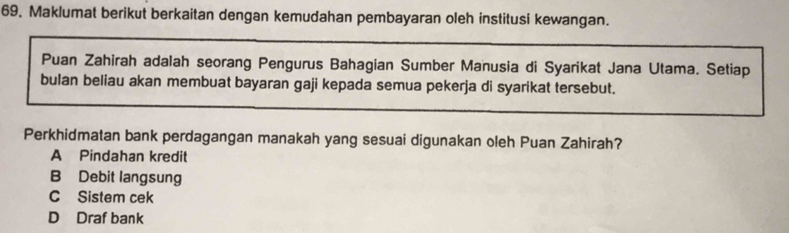 Maklumat berikut berkaitan dengan kemudahan pembayaran oleh institusi kewangan.
Puan Zahirah adalah seorang Pengurus Bahagian Sumber Manusia di Syarikat Jana Utama. Setiap
bulan beliau akan membuat bayaran gaji kepada semua pekerja di syarikat tersebut.
Perkhidmatan bank perdagangan manakah yang sesuai digunakan oleh Puan Zahirah?
A Pindahan kredit
B Debit langsung
C Sistem cek
D Draf bank