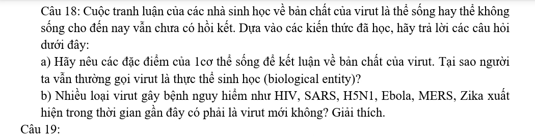 Cuộc tranh luận của các nhà sinh học về bản chất của virut là thể sống hay thể không 
sống cho đến nay vẫn chưa có hồi kết. Dựa vào các kiến thức đã học, hãy trả lời các câu hỏi 
đưới đây: 
a) Hãy nêu các đặc điểm của 1cơ thể sống để kết luận về bản chất của virut. Tại sao người 
ta vẫn thường gọi virut là thực thể sinh học (biological entity)? 
b) Nhiều loại virut gây bệnh nguy hiểm như HIV, SARS, H5N1, Ebola, MERS, Zika xuất 
hiện trong thời gian gần đây có phải là virut mới không? Giải thích. 
Câu 19: