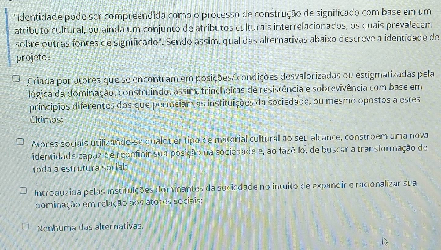 'Identidade pode ser compreendida como o processo de construção de significado com base em um
atributo cultural, ou ainda um conjunto de atributos culturais interrelacionados, os quais prevalecem
sobre outras fontes de significado''. Sendo assim, qual das alternativas abaixo descreve a identidade de
projeto?
Criada por atores que se encontram em posições/ condições desvalorizadas ou estigmatizadas pela
lógica da dominação, construindo, assim, trincheiras de resistência e sobrevivência com base em
princípios diferentes dos que permeiam as instituições da sociedade, ou mesmo opostos a estes
últimos;
Atores sociais utilizando-se qualquer tipo de material cultural ao seu alcance, constroem uma nova
identidade capaz de redefinir sua posição na sociedade e, ao fazê-lo, de buscar a transformação de
toda a estrutura social;
Introduzida pelas instituições dominantes da sociedade no intuito de expandir e racionalizar sua
dominação em relação aos atores sociais;
Nenhuma das alternativas.