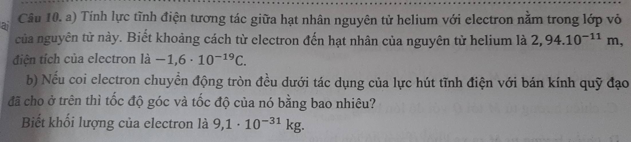 ai 
Câu 10. a) Tính lực tĩnh điện tương tác giữa hạt nhân nguyên tử helium với electron nằm trong lớp vỏ 
của nguyên tử này. Biết khoảng cách từ electron đến hạt nhân của nguyên tử helium là 2,94.10^(-11)m, 
điện tích của electron ldot a-1,6· 10^(-19)C. 
b) Nếu coi electron chuyển động tròn đều dưới tác dụng của lực hút tĩnh điện với bán kính quỹ đạo 
đã cho ở trên thì tốc độ góc và tốc độ của nó bằng bao nhiêu? 
Biết khối lượng của electron là 9,1· 10^(-31)kg.