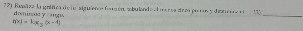 Realiza la gráfica de la siguiente función, tabulando al menos cinco puntos y determina el 12) 
dominioo y rango. 
_
f(x)=log _3(x-4)