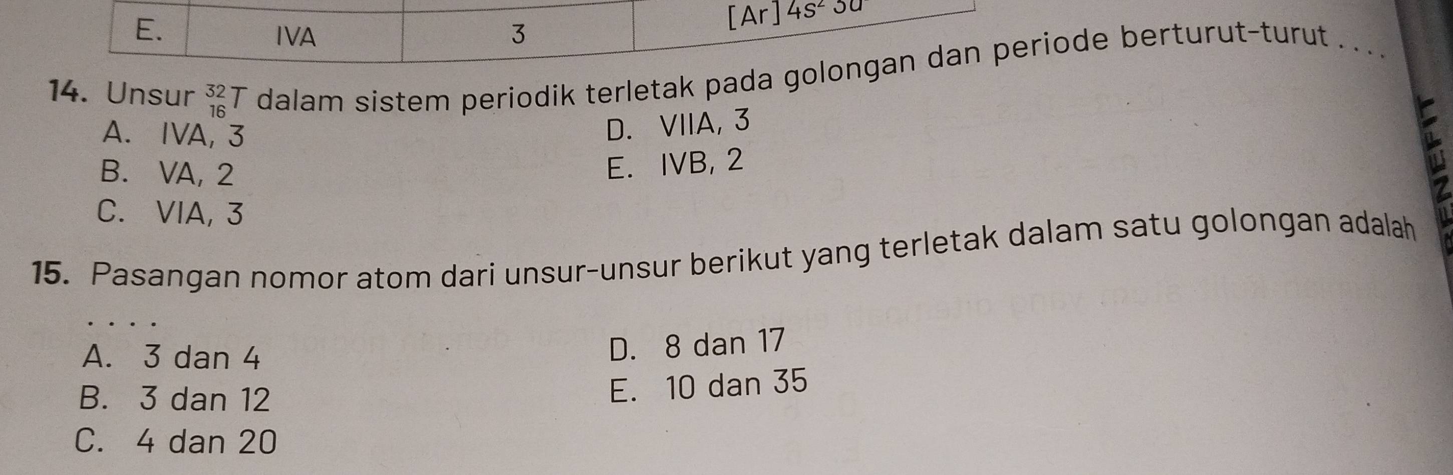 E. IVA 3
[Ar] 4s^23a
14. Unsur _(16)^(32)T dalam sistem periodik terletak pada golongan dan periode berturut-turut . . . .
A. IVA, 3
D. VIIA, 3
B. VA, 2
E. IVB, 2
C. ⅥIA, 3
15. Pasangan nomor atom dari unsur-unsur berikut yang terletak dalam satu golongan adalah
A. 3 dan 4
D. 8 dan 17
B. 3 dan 12
E. 10 dan 35
C. 4 dan 20