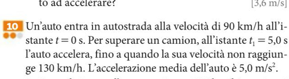 to ad accelerare? 3, 6m 11 /s] 
10 Un’auto entra in autostrada alla velocità di 90 km/h all’i- 
stante t=0s. Per superare un camion, all’istante t_1=5,0s
lauto accelera, fino a quando la sua velocità non raggiun- 
ge 130 km/h. L’accelerazione media dell’auto è 5,0m/s^2.