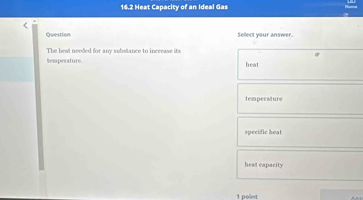 16.2 Heat Capacity of an Ideal Gas
Home
Question Select your answer.
The heat needed for any substance to increase its
temperature.
heat
temperature
specific heat
heat capacity
1 point