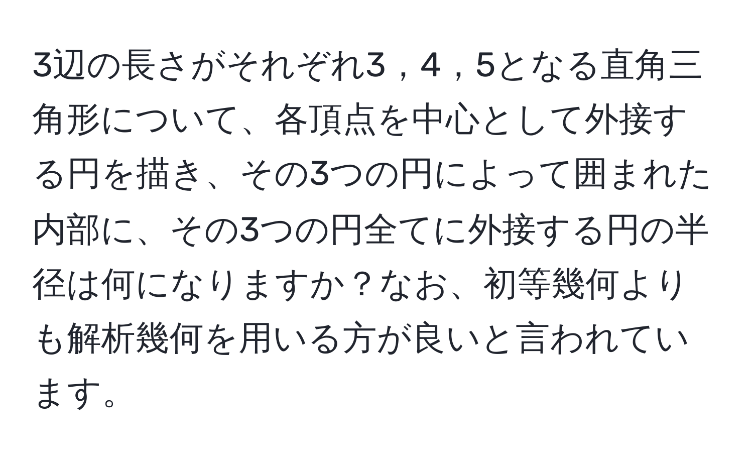 3辺の長さがそれぞれ3，4，5となる直角三角形について、各頂点を中心として外接する円を描き、その3つの円によって囲まれた内部に、その3つの円全てに外接する円の半径は何になりますか？なお、初等幾何よりも解析幾何を用いる方が良いと言われています。