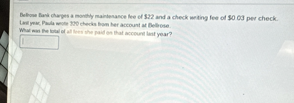 Bellrose Bank charges a monthly maintenance fee of $22 and a check writing fee of $0.03 per check. 
Last year, Paula wrote 320 checks from her account at Bellrose. 
What was the total of all fees she paid on that account last year?