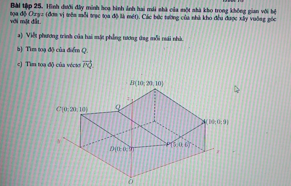 Bài tập 25. Hình dưới đây minh hoạ hình ảnh hai mái nhà của một nhà kho trong không gian với hệ
tọoa độ Oxyz (đơn vị trên mỗi trục tọa độ là mét). Các bức tường của nhà kho đều được xây vuông góc
với mặt đất.
a) Viết phương trình của hai mặt phẳng tương ứng mỗi mái nhà.
b) Tìm toạ độ của điểm Q.
c) Tìm toa độ của véctơ vector PQ.
0