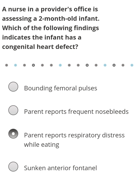 A nurse in a provider's office is
assessing a 2-month-old infant.
Which of the following findings
indicates the infant has a
congenital heart defect?
Bounding femoral pulses
Parent reports frequent nosebleeds
Parent reports respiratory distress
while eating
Sunken anterior fontanel